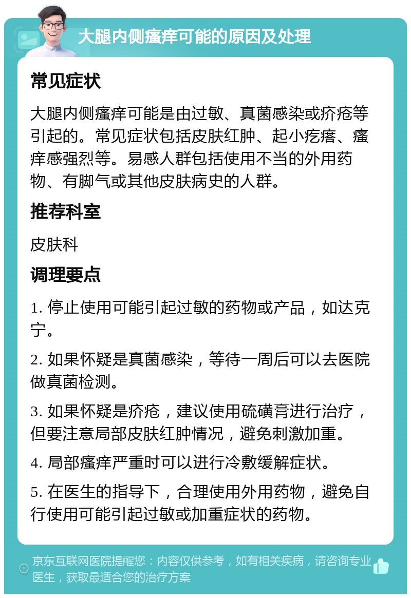 大腿内侧瘙痒可能的原因及处理 常见症状 大腿内侧瘙痒可能是由过敏、真菌感染或疥疮等引起的。常见症状包括皮肤红肿、起小疙瘩、瘙痒感强烈等。易感人群包括使用不当的外用药物、有脚气或其他皮肤病史的人群。 推荐科室 皮肤科 调理要点 1. 停止使用可能引起过敏的药物或产品，如达克宁。 2. 如果怀疑是真菌感染，等待一周后可以去医院做真菌检测。 3. 如果怀疑是疥疮，建议使用硫磺膏进行治疗，但要注意局部皮肤红肿情况，避免刺激加重。 4. 局部瘙痒严重时可以进行冷敷缓解症状。 5. 在医生的指导下，合理使用外用药物，避免自行使用可能引起过敏或加重症状的药物。