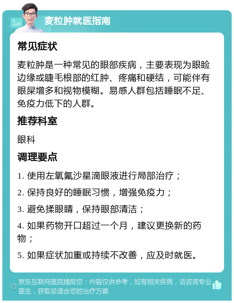 麦粒肿就医指南 常见症状 麦粒肿是一种常见的眼部疾病，主要表现为眼睑边缘或睫毛根部的红肿、疼痛和硬结，可能伴有眼屎增多和视物模糊。易感人群包括睡眠不足、免疫力低下的人群。 推荐科室 眼科 调理要点 1. 使用左氧氟沙星滴眼液进行局部治疗； 2. 保持良好的睡眠习惯，增强免疫力； 3. 避免揉眼睛，保持眼部清洁； 4. 如果药物开口超过一个月，建议更换新的药物； 5. 如果症状加重或持续不改善，应及时就医。