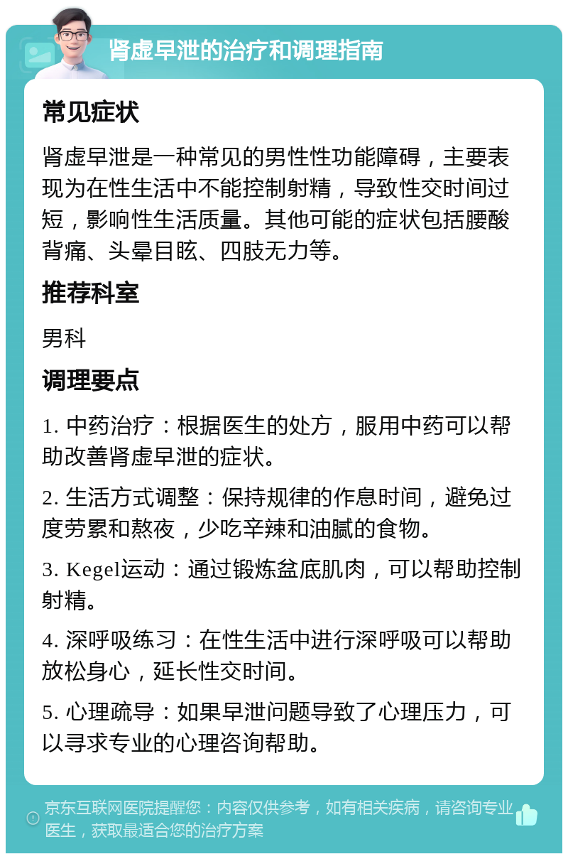 肾虚早泄的治疗和调理指南 常见症状 肾虚早泄是一种常见的男性性功能障碍，主要表现为在性生活中不能控制射精，导致性交时间过短，影响性生活质量。其他可能的症状包括腰酸背痛、头晕目眩、四肢无力等。 推荐科室 男科 调理要点 1. 中药治疗：根据医生的处方，服用中药可以帮助改善肾虚早泄的症状。 2. 生活方式调整：保持规律的作息时间，避免过度劳累和熬夜，少吃辛辣和油腻的食物。 3. Kegel运动：通过锻炼盆底肌肉，可以帮助控制射精。 4. 深呼吸练习：在性生活中进行深呼吸可以帮助放松身心，延长性交时间。 5. 心理疏导：如果早泄问题导致了心理压力，可以寻求专业的心理咨询帮助。