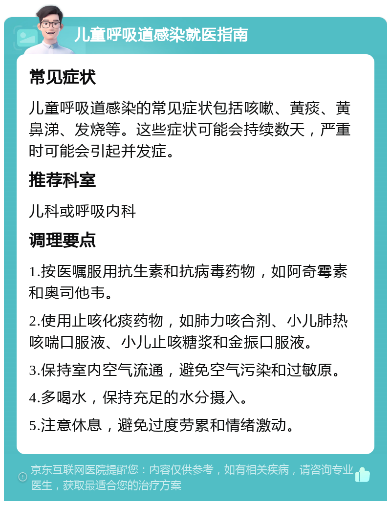 儿童呼吸道感染就医指南 常见症状 儿童呼吸道感染的常见症状包括咳嗽、黄痰、黄鼻涕、发烧等。这些症状可能会持续数天，严重时可能会引起并发症。 推荐科室 儿科或呼吸内科 调理要点 1.按医嘱服用抗生素和抗病毒药物，如阿奇霉素和奥司他韦。 2.使用止咳化痰药物，如肺力咳合剂、小儿肺热咳喘口服液、小儿止咳糖浆和金振口服液。 3.保持室内空气流通，避免空气污染和过敏原。 4.多喝水，保持充足的水分摄入。 5.注意休息，避免过度劳累和情绪激动。