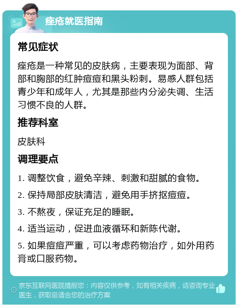 痤疮就医指南 常见症状 痤疮是一种常见的皮肤病，主要表现为面部、背部和胸部的红肿痘痘和黑头粉刺。易感人群包括青少年和成年人，尤其是那些内分泌失调、生活习惯不良的人群。 推荐科室 皮肤科 调理要点 1. 调整饮食，避免辛辣、刺激和甜腻的食物。 2. 保持局部皮肤清洁，避免用手挤抠痘痘。 3. 不熬夜，保证充足的睡眠。 4. 适当运动，促进血液循环和新陈代谢。 5. 如果痘痘严重，可以考虑药物治疗，如外用药膏或口服药物。