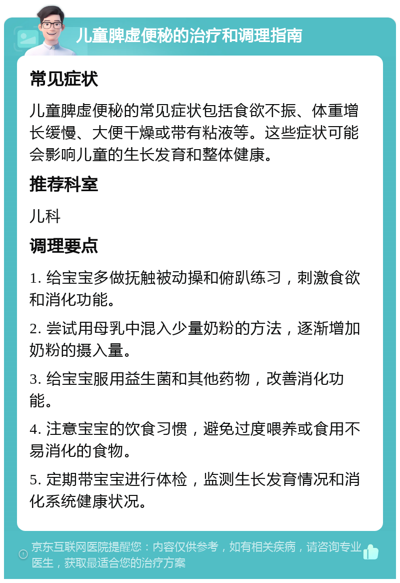 儿童脾虚便秘的治疗和调理指南 常见症状 儿童脾虚便秘的常见症状包括食欲不振、体重增长缓慢、大便干燥或带有粘液等。这些症状可能会影响儿童的生长发育和整体健康。 推荐科室 儿科 调理要点 1. 给宝宝多做抚触被动操和俯趴练习，刺激食欲和消化功能。 2. 尝试用母乳中混入少量奶粉的方法，逐渐增加奶粉的摄入量。 3. 给宝宝服用益生菌和其他药物，改善消化功能。 4. 注意宝宝的饮食习惯，避免过度喂养或食用不易消化的食物。 5. 定期带宝宝进行体检，监测生长发育情况和消化系统健康状况。