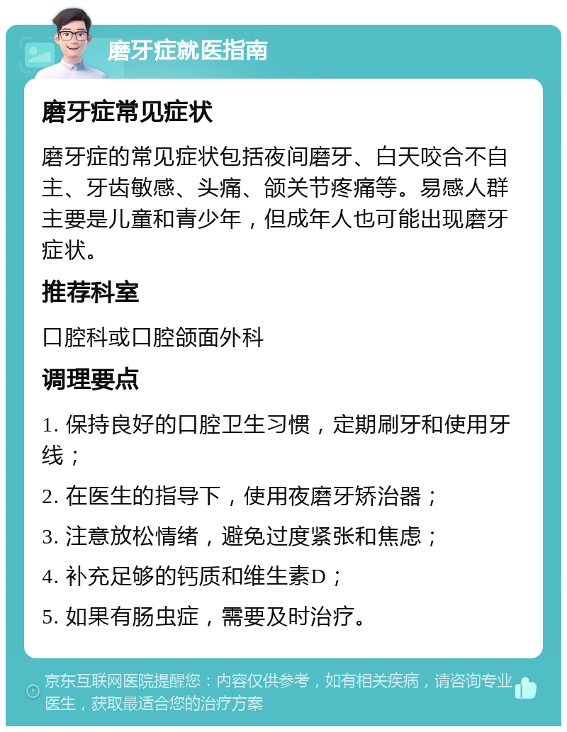 磨牙症就医指南 磨牙症常见症状 磨牙症的常见症状包括夜间磨牙、白天咬合不自主、牙齿敏感、头痛、颌关节疼痛等。易感人群主要是儿童和青少年，但成年人也可能出现磨牙症状。 推荐科室 口腔科或口腔颌面外科 调理要点 1. 保持良好的口腔卫生习惯，定期刷牙和使用牙线； 2. 在医生的指导下，使用夜磨牙矫治器； 3. 注意放松情绪，避免过度紧张和焦虑； 4. 补充足够的钙质和维生素D； 5. 如果有肠虫症，需要及时治疗。