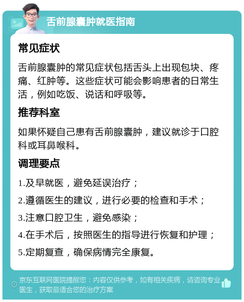 舌前腺囊肿就医指南 常见症状 舌前腺囊肿的常见症状包括舌头上出现包块、疼痛、红肿等。这些症状可能会影响患者的日常生活，例如吃饭、说话和呼吸等。 推荐科室 如果怀疑自己患有舌前腺囊肿，建议就诊于口腔科或耳鼻喉科。 调理要点 1.及早就医，避免延误治疗； 2.遵循医生的建议，进行必要的检查和手术； 3.注意口腔卫生，避免感染； 4.在手术后，按照医生的指导进行恢复和护理； 5.定期复查，确保病情完全康复。