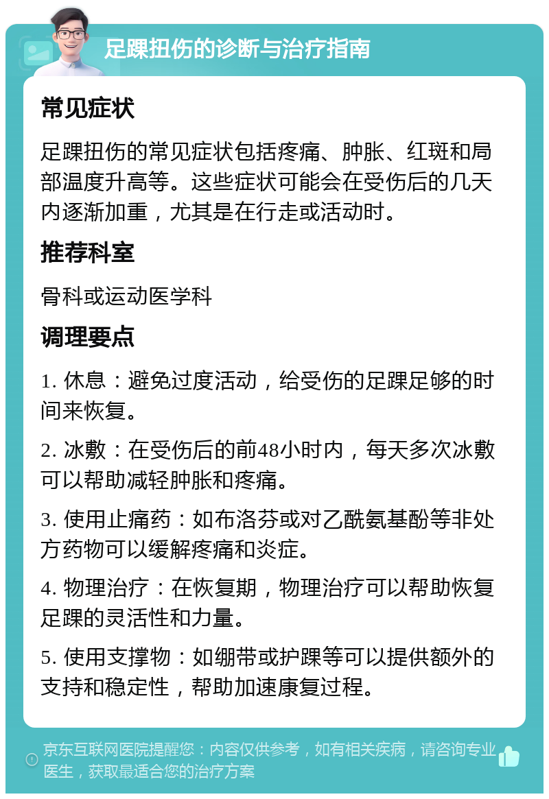 足踝扭伤的诊断与治疗指南 常见症状 足踝扭伤的常见症状包括疼痛、肿胀、红斑和局部温度升高等。这些症状可能会在受伤后的几天内逐渐加重，尤其是在行走或活动时。 推荐科室 骨科或运动医学科 调理要点 1. 休息：避免过度活动，给受伤的足踝足够的时间来恢复。 2. 冰敷：在受伤后的前48小时内，每天多次冰敷可以帮助减轻肿胀和疼痛。 3. 使用止痛药：如布洛芬或对乙酰氨基酚等非处方药物可以缓解疼痛和炎症。 4. 物理治疗：在恢复期，物理治疗可以帮助恢复足踝的灵活性和力量。 5. 使用支撑物：如绷带或护踝等可以提供额外的支持和稳定性，帮助加速康复过程。