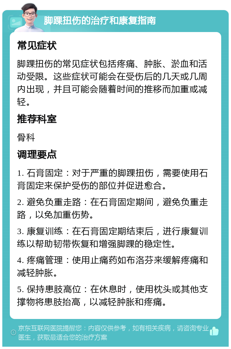 脚踝扭伤的治疗和康复指南 常见症状 脚踝扭伤的常见症状包括疼痛、肿胀、淤血和活动受限。这些症状可能会在受伤后的几天或几周内出现，并且可能会随着时间的推移而加重或减轻。 推荐科室 骨科 调理要点 1. 石膏固定：对于严重的脚踝扭伤，需要使用石膏固定来保护受伤的部位并促进愈合。 2. 避免负重走路：在石膏固定期间，避免负重走路，以免加重伤势。 3. 康复训练：在石膏固定期结束后，进行康复训练以帮助韧带恢复和增强脚踝的稳定性。 4. 疼痛管理：使用止痛药如布洛芬来缓解疼痛和减轻肿胀。 5. 保持患肢高位：在休息时，使用枕头或其他支撑物将患肢抬高，以减轻肿胀和疼痛。