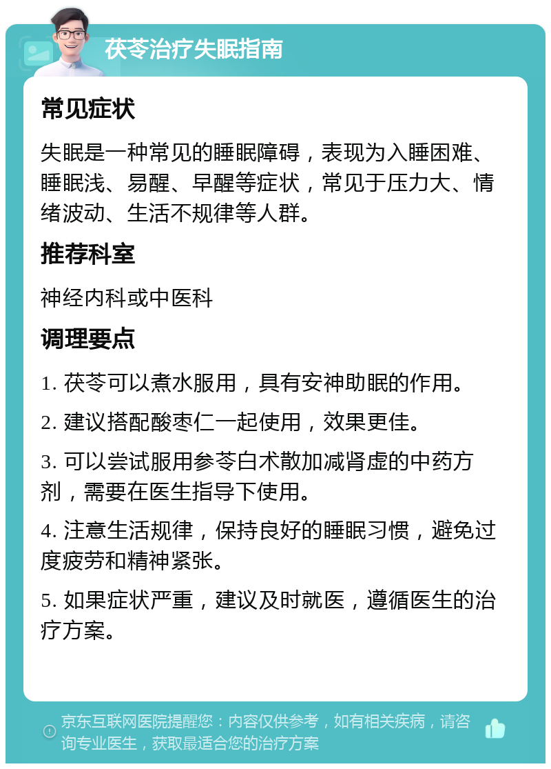 茯苓治疗失眠指南 常见症状 失眠是一种常见的睡眠障碍，表现为入睡困难、睡眠浅、易醒、早醒等症状，常见于压力大、情绪波动、生活不规律等人群。 推荐科室 神经内科或中医科 调理要点 1. 茯苓可以煮水服用，具有安神助眠的作用。 2. 建议搭配酸枣仁一起使用，效果更佳。 3. 可以尝试服用参苓白术散加减肾虚的中药方剂，需要在医生指导下使用。 4. 注意生活规律，保持良好的睡眠习惯，避免过度疲劳和精神紧张。 5. 如果症状严重，建议及时就医，遵循医生的治疗方案。