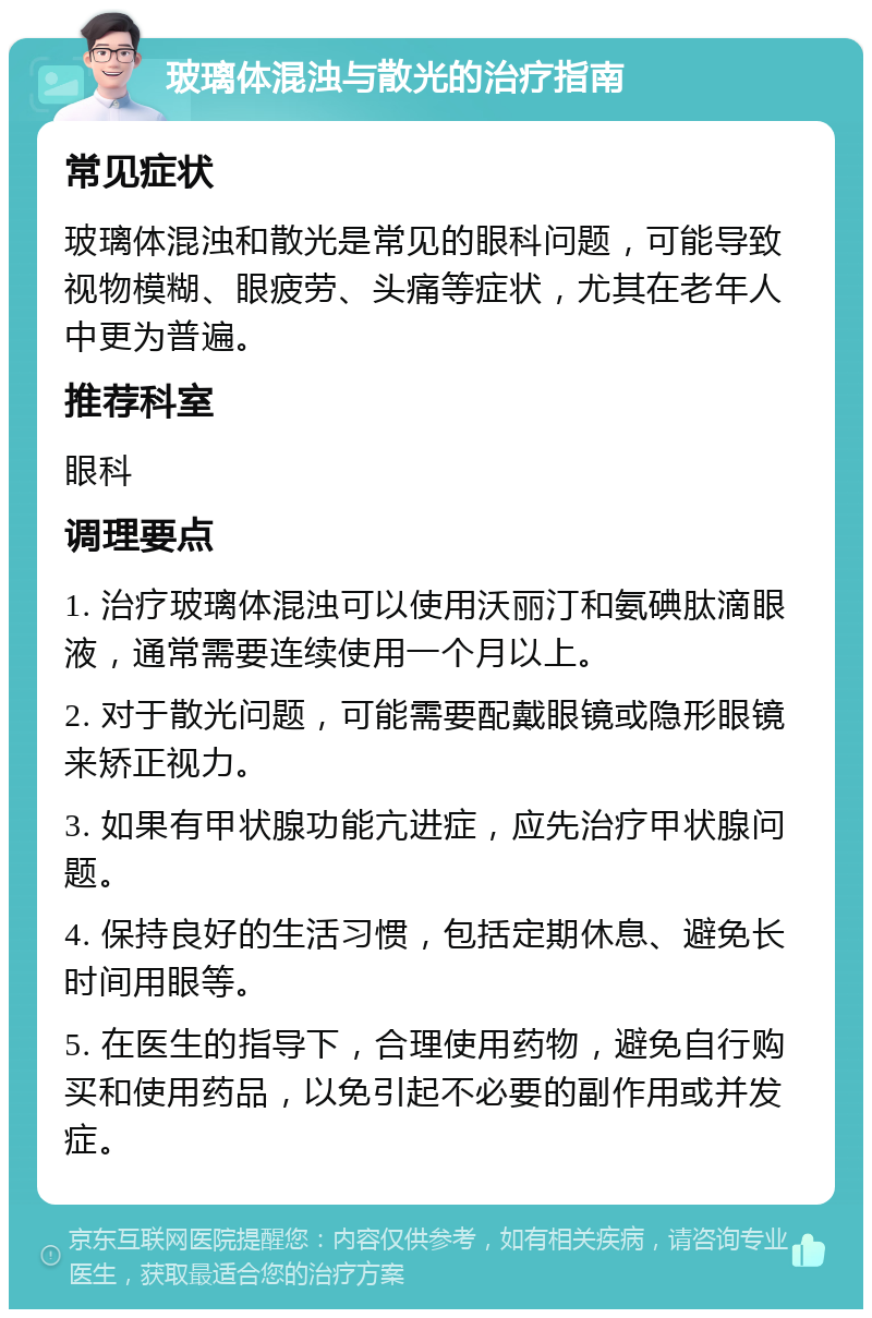 玻璃体混浊与散光的治疗指南 常见症状 玻璃体混浊和散光是常见的眼科问题，可能导致视物模糊、眼疲劳、头痛等症状，尤其在老年人中更为普遍。 推荐科室 眼科 调理要点 1. 治疗玻璃体混浊可以使用沃丽汀和氨碘肽滴眼液，通常需要连续使用一个月以上。 2. 对于散光问题，可能需要配戴眼镜或隐形眼镜来矫正视力。 3. 如果有甲状腺功能亢进症，应先治疗甲状腺问题。 4. 保持良好的生活习惯，包括定期休息、避免长时间用眼等。 5. 在医生的指导下，合理使用药物，避免自行购买和使用药品，以免引起不必要的副作用或并发症。