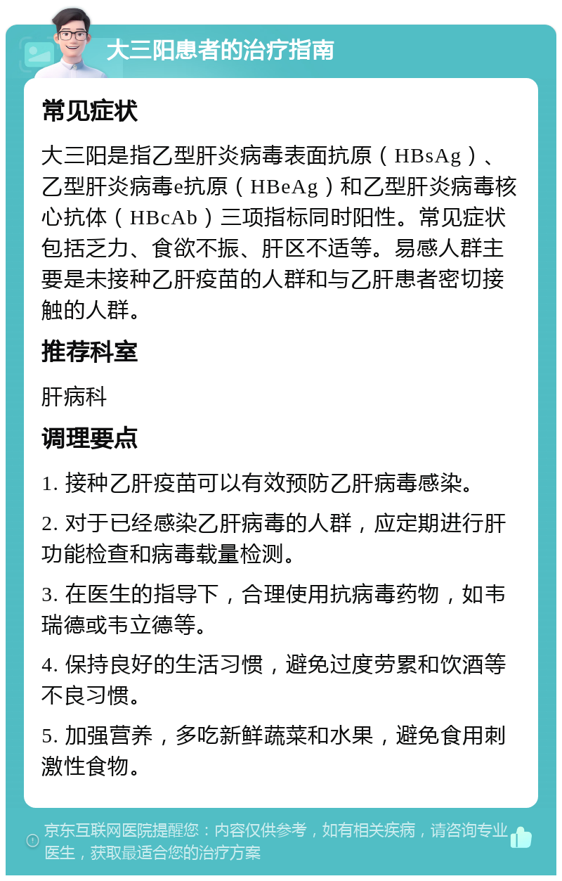 大三阳患者的治疗指南 常见症状 大三阳是指乙型肝炎病毒表面抗原（HBsAg）、乙型肝炎病毒e抗原（HBeAg）和乙型肝炎病毒核心抗体（HBcAb）三项指标同时阳性。常见症状包括乏力、食欲不振、肝区不适等。易感人群主要是未接种乙肝疫苗的人群和与乙肝患者密切接触的人群。 推荐科室 肝病科 调理要点 1. 接种乙肝疫苗可以有效预防乙肝病毒感染。 2. 对于已经感染乙肝病毒的人群，应定期进行肝功能检查和病毒载量检测。 3. 在医生的指导下，合理使用抗病毒药物，如韦瑞德或韦立德等。 4. 保持良好的生活习惯，避免过度劳累和饮酒等不良习惯。 5. 加强营养，多吃新鲜蔬菜和水果，避免食用刺激性食物。