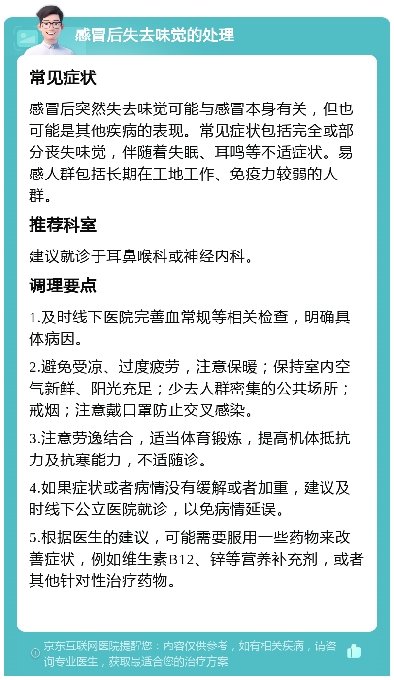 感冒后失去味觉的处理 常见症状 感冒后突然失去味觉可能与感冒本身有关，但也可能是其他疾病的表现。常见症状包括完全或部分丧失味觉，伴随着失眠、耳鸣等不适症状。易感人群包括长期在工地工作、免疫力较弱的人群。 推荐科室 建议就诊于耳鼻喉科或神经内科。 调理要点 1.及时线下医院完善血常规等相关检查，明确具体病因。 2.避免受凉、过度疲劳，注意保暖；保持室内空气新鲜、阳光充足；少去人群密集的公共场所；戒烟；注意戴口罩防止交叉感染。 3.注意劳逸结合，适当体育锻炼，提高机体抵抗力及抗寒能力，不适随诊。 4.如果症状或者病情没有缓解或者加重，建议及时线下公立医院就诊，以免病情延误。 5.根据医生的建议，可能需要服用一些药物来改善症状，例如维生素B12、锌等营养补充剂，或者其他针对性治疗药物。