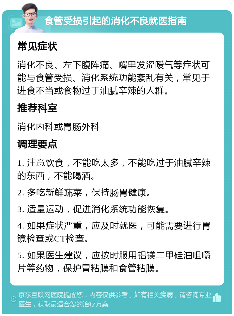 食管受损引起的消化不良就医指南 常见症状 消化不良、左下腹阵痛、嘴里发涩嗳气等症状可能与食管受损、消化系统功能紊乱有关，常见于进食不当或食物过于油腻辛辣的人群。 推荐科室 消化内科或胃肠外科 调理要点 1. 注意饮食，不能吃太多，不能吃过于油腻辛辣的东西，不能喝酒。 2. 多吃新鲜蔬菜，保持肠胃健康。 3. 适量运动，促进消化系统功能恢复。 4. 如果症状严重，应及时就医，可能需要进行胃镜检查或CT检查。 5. 如果医生建议，应按时服用铝镁二甲硅油咀嚼片等药物，保护胃粘膜和食管粘膜。