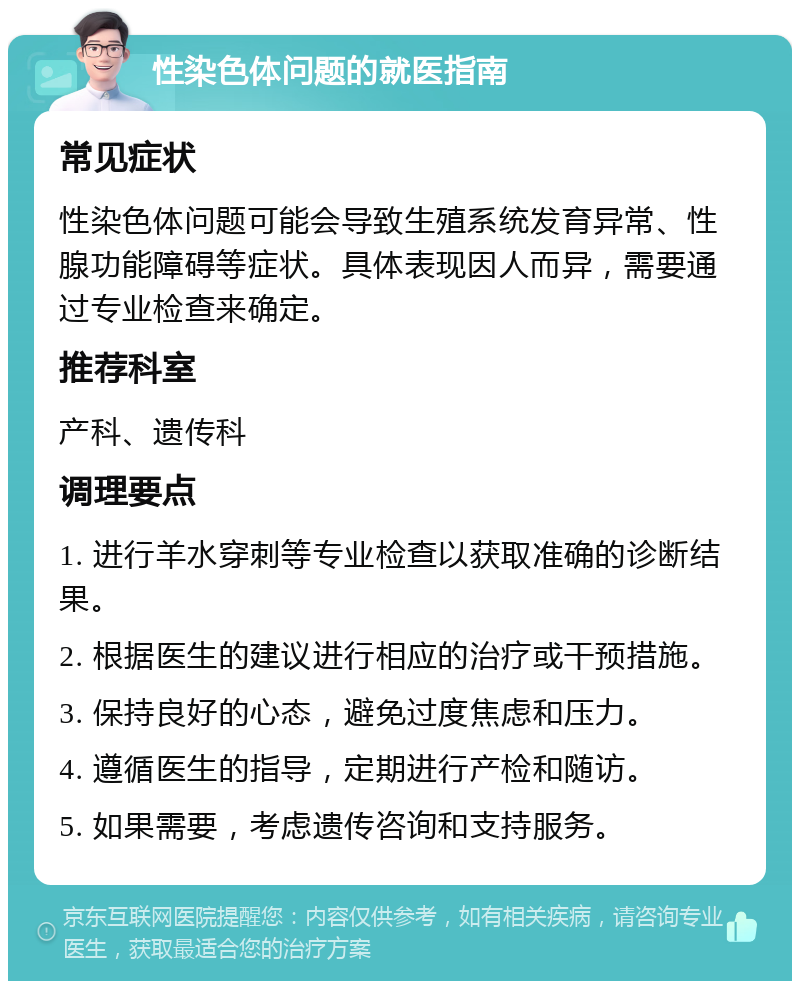 性染色体问题的就医指南 常见症状 性染色体问题可能会导致生殖系统发育异常、性腺功能障碍等症状。具体表现因人而异，需要通过专业检查来确定。 推荐科室 产科、遗传科 调理要点 1. 进行羊水穿刺等专业检查以获取准确的诊断结果。 2. 根据医生的建议进行相应的治疗或干预措施。 3. 保持良好的心态，避免过度焦虑和压力。 4. 遵循医生的指导，定期进行产检和随访。 5. 如果需要，考虑遗传咨询和支持服务。