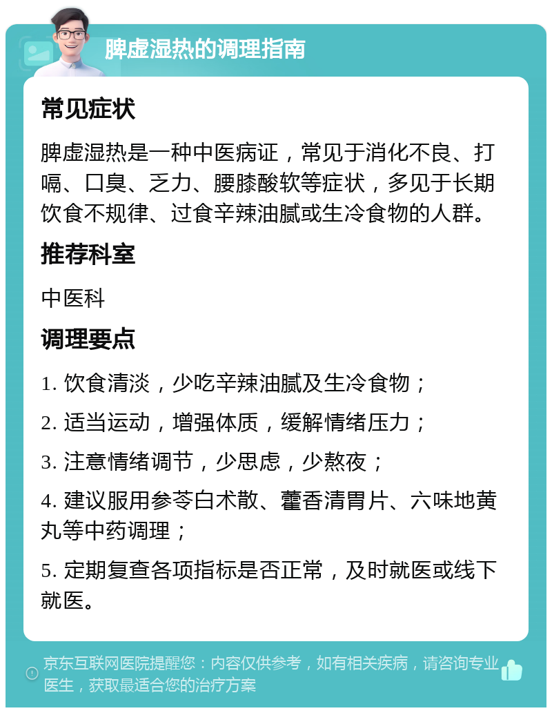 脾虚湿热的调理指南 常见症状 脾虚湿热是一种中医病证，常见于消化不良、打嗝、口臭、乏力、腰膝酸软等症状，多见于长期饮食不规律、过食辛辣油腻或生冷食物的人群。 推荐科室 中医科 调理要点 1. 饮食清淡，少吃辛辣油腻及生冷食物； 2. 适当运动，增强体质，缓解情绪压力； 3. 注意情绪调节，少思虑，少熬夜； 4. 建议服用参苓白术散、藿香清胃片、六味地黄丸等中药调理； 5. 定期复查各项指标是否正常，及时就医或线下就医。