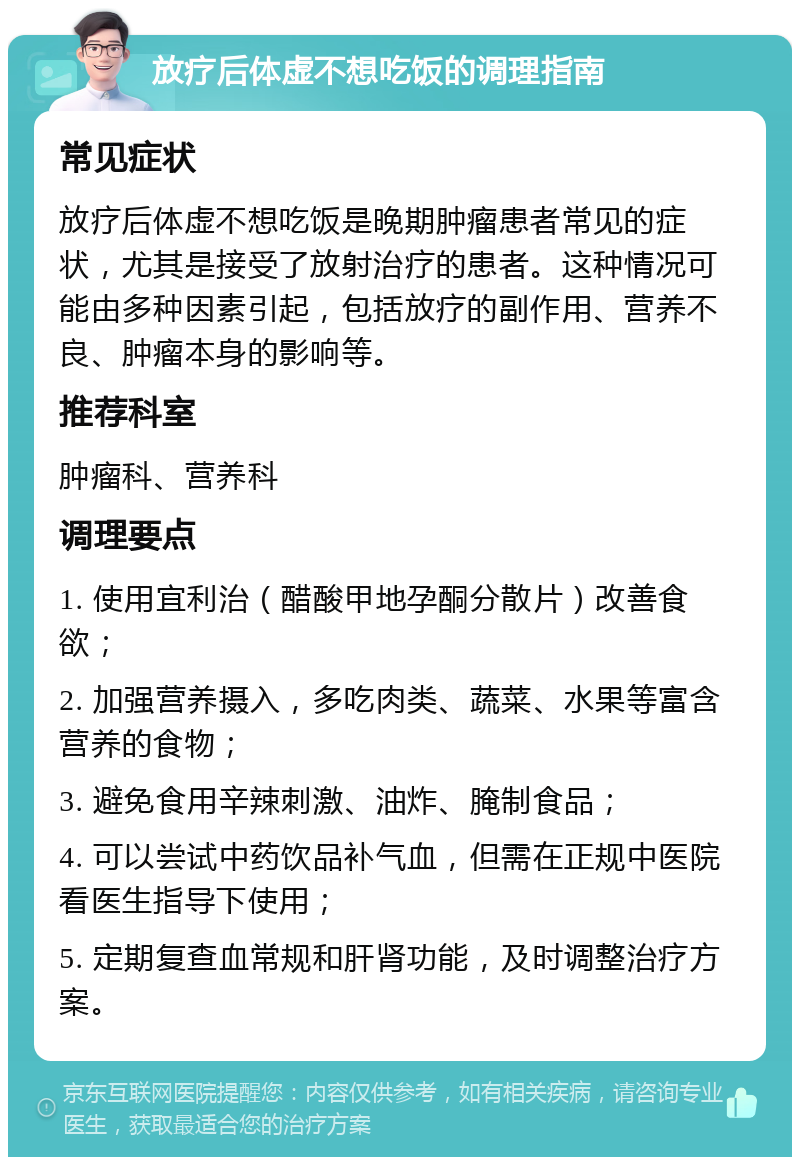 放疗后体虚不想吃饭的调理指南 常见症状 放疗后体虚不想吃饭是晚期肿瘤患者常见的症状，尤其是接受了放射治疗的患者。这种情况可能由多种因素引起，包括放疗的副作用、营养不良、肿瘤本身的影响等。 推荐科室 肿瘤科、营养科 调理要点 1. 使用宜利治（醋酸甲地孕酮分散片）改善食欲； 2. 加强营养摄入，多吃肉类、蔬菜、水果等富含营养的食物； 3. 避免食用辛辣刺激、油炸、腌制食品； 4. 可以尝试中药饮品补气血，但需在正规中医院看医生指导下使用； 5. 定期复查血常规和肝肾功能，及时调整治疗方案。