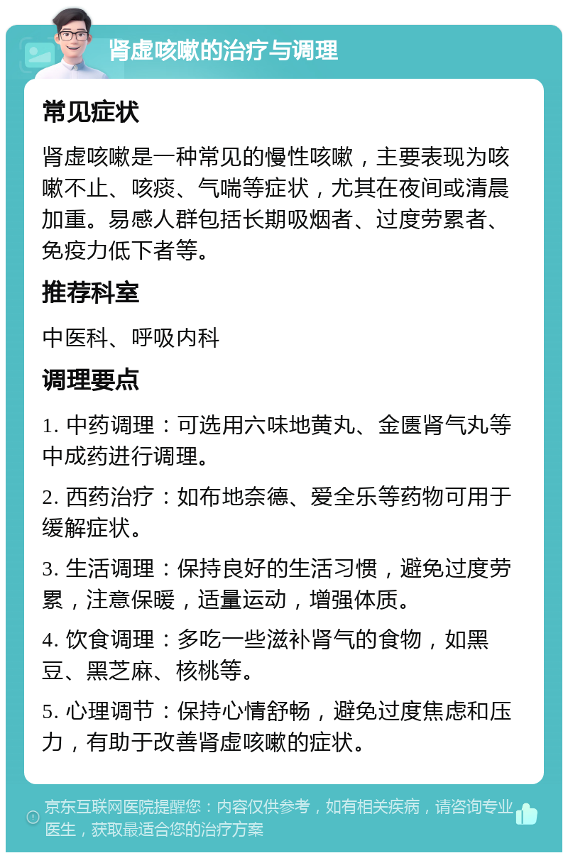 肾虚咳嗽的治疗与调理 常见症状 肾虚咳嗽是一种常见的慢性咳嗽，主要表现为咳嗽不止、咳痰、气喘等症状，尤其在夜间或清晨加重。易感人群包括长期吸烟者、过度劳累者、免疫力低下者等。 推荐科室 中医科、呼吸内科 调理要点 1. 中药调理：可选用六味地黄丸、金匮肾气丸等中成药进行调理。 2. 西药治疗：如布地奈德、爱全乐等药物可用于缓解症状。 3. 生活调理：保持良好的生活习惯，避免过度劳累，注意保暖，适量运动，增强体质。 4. 饮食调理：多吃一些滋补肾气的食物，如黑豆、黑芝麻、核桃等。 5. 心理调节：保持心情舒畅，避免过度焦虑和压力，有助于改善肾虚咳嗽的症状。