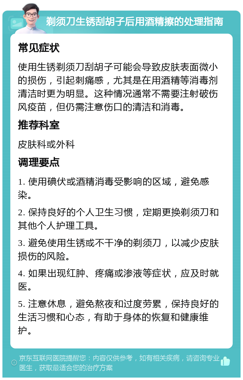 剃须刀生锈刮胡子后用酒精擦的处理指南 常见症状 使用生锈剃须刀刮胡子可能会导致皮肤表面微小的损伤，引起刺痛感，尤其是在用酒精等消毒剂清洁时更为明显。这种情况通常不需要注射破伤风疫苗，但仍需注意伤口的清洁和消毒。 推荐科室 皮肤科或外科 调理要点 1. 使用碘伏或酒精消毒受影响的区域，避免感染。 2. 保持良好的个人卫生习惯，定期更换剃须刀和其他个人护理工具。 3. 避免使用生锈或不干净的剃须刀，以减少皮肤损伤的风险。 4. 如果出现红肿、疼痛或渗液等症状，应及时就医。 5. 注意休息，避免熬夜和过度劳累，保持良好的生活习惯和心态，有助于身体的恢复和健康维护。