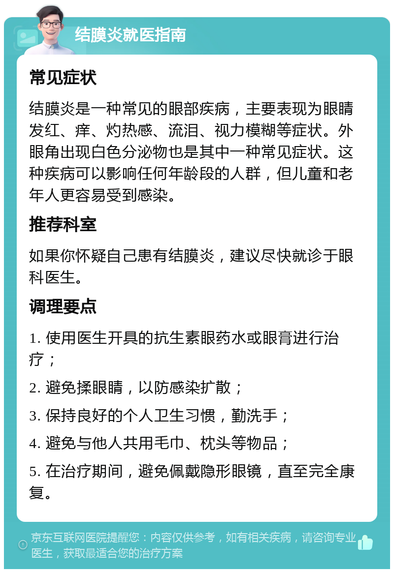 结膜炎就医指南 常见症状 结膜炎是一种常见的眼部疾病，主要表现为眼睛发红、痒、灼热感、流泪、视力模糊等症状。外眼角出现白色分泌物也是其中一种常见症状。这种疾病可以影响任何年龄段的人群，但儿童和老年人更容易受到感染。 推荐科室 如果你怀疑自己患有结膜炎，建议尽快就诊于眼科医生。 调理要点 1. 使用医生开具的抗生素眼药水或眼膏进行治疗； 2. 避免揉眼睛，以防感染扩散； 3. 保持良好的个人卫生习惯，勤洗手； 4. 避免与他人共用毛巾、枕头等物品； 5. 在治疗期间，避免佩戴隐形眼镜，直至完全康复。