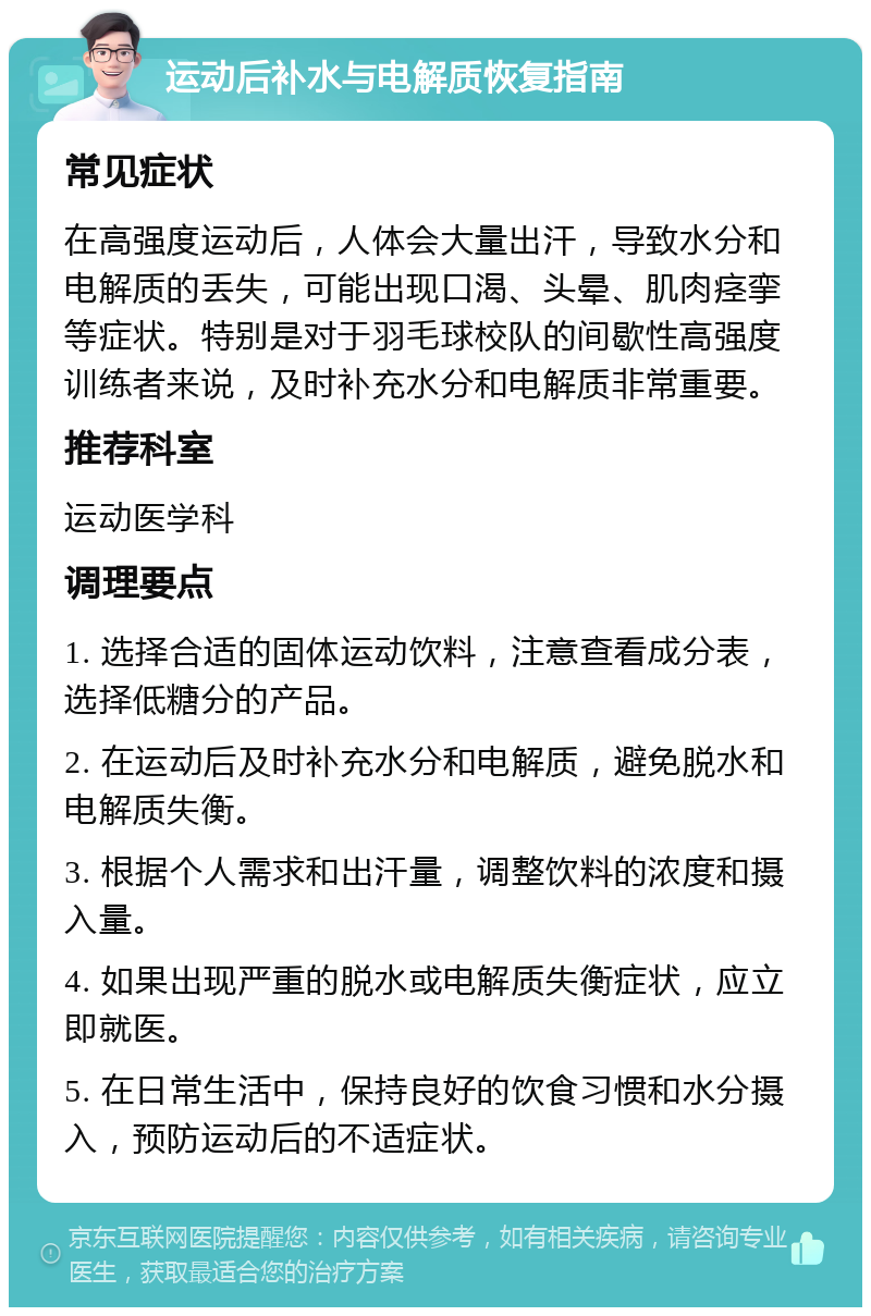 运动后补水与电解质恢复指南 常见症状 在高强度运动后，人体会大量出汗，导致水分和电解质的丢失，可能出现口渴、头晕、肌肉痉挛等症状。特别是对于羽毛球校队的间歇性高强度训练者来说，及时补充水分和电解质非常重要。 推荐科室 运动医学科 调理要点 1. 选择合适的固体运动饮料，注意查看成分表，选择低糖分的产品。 2. 在运动后及时补充水分和电解质，避免脱水和电解质失衡。 3. 根据个人需求和出汗量，调整饮料的浓度和摄入量。 4. 如果出现严重的脱水或电解质失衡症状，应立即就医。 5. 在日常生活中，保持良好的饮食习惯和水分摄入，预防运动后的不适症状。