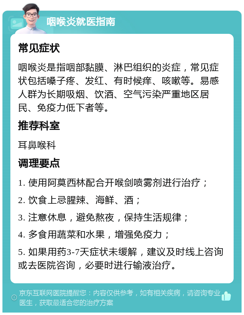 咽喉炎就医指南 常见症状 咽喉炎是指咽部黏膜、淋巴组织的炎症，常见症状包括嗓子疼、发红、有时候痒、咳嗽等。易感人群为长期吸烟、饮酒、空气污染严重地区居民、免疫力低下者等。 推荐科室 耳鼻喉科 调理要点 1. 使用阿莫西林配合开喉剑喷雾剂进行治疗； 2. 饮食上忌腥辣、海鲜、酒； 3. 注意休息，避免熬夜，保持生活规律； 4. 多食用蔬菜和水果，增强免疫力； 5. 如果用药3-7天症状未缓解，建议及时线上咨询或去医院咨询，必要时进行输液治疗。