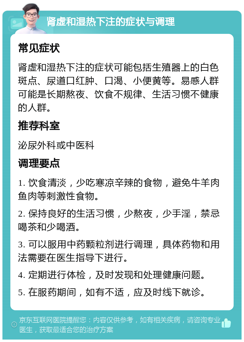 肾虚和湿热下注的症状与调理 常见症状 肾虚和湿热下注的症状可能包括生殖器上的白色斑点、尿道口红肿、口渴、小便黄等。易感人群可能是长期熬夜、饮食不规律、生活习惯不健康的人群。 推荐科室 泌尿外科或中医科 调理要点 1. 饮食清淡，少吃寒凉辛辣的食物，避免牛羊肉鱼肉等刺激性食物。 2. 保持良好的生活习惯，少熬夜，少手淫，禁忌喝茶和少喝酒。 3. 可以服用中药颗粒剂进行调理，具体药物和用法需要在医生指导下进行。 4. 定期进行体检，及时发现和处理健康问题。 5. 在服药期间，如有不适，应及时线下就诊。