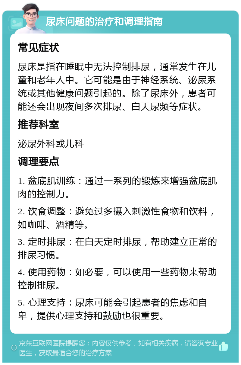 尿床问题的治疗和调理指南 常见症状 尿床是指在睡眠中无法控制排尿，通常发生在儿童和老年人中。它可能是由于神经系统、泌尿系统或其他健康问题引起的。除了尿床外，患者可能还会出现夜间多次排尿、白天尿频等症状。 推荐科室 泌尿外科或儿科 调理要点 1. 盆底肌训练：通过一系列的锻炼来增强盆底肌肉的控制力。 2. 饮食调整：避免过多摄入刺激性食物和饮料，如咖啡、酒精等。 3. 定时排尿：在白天定时排尿，帮助建立正常的排尿习惯。 4. 使用药物：如必要，可以使用一些药物来帮助控制排尿。 5. 心理支持：尿床可能会引起患者的焦虑和自卑，提供心理支持和鼓励也很重要。