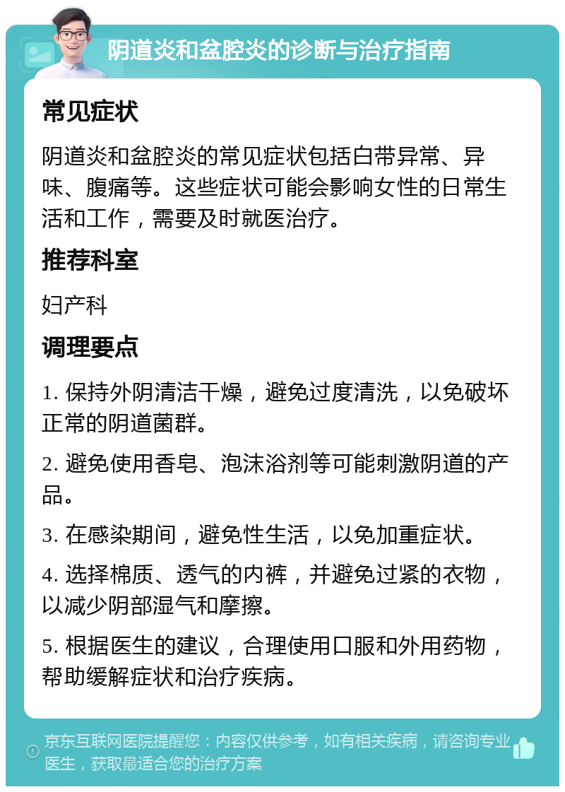 阴道炎和盆腔炎的诊断与治疗指南 常见症状 阴道炎和盆腔炎的常见症状包括白带异常、异味、腹痛等。这些症状可能会影响女性的日常生活和工作，需要及时就医治疗。 推荐科室 妇产科 调理要点 1. 保持外阴清洁干燥，避免过度清洗，以免破坏正常的阴道菌群。 2. 避免使用香皂、泡沫浴剂等可能刺激阴道的产品。 3. 在感染期间，避免性生活，以免加重症状。 4. 选择棉质、透气的内裤，并避免过紧的衣物，以减少阴部湿气和摩擦。 5. 根据医生的建议，合理使用口服和外用药物，帮助缓解症状和治疗疾病。