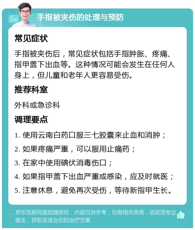 手指被夹伤的处理与预防 常见症状 手指被夹伤后，常见症状包括手指肿胀、疼痛、指甲盖下出血等。这种情况可能会发生在任何人身上，但儿童和老年人更容易受伤。 推荐科室 外科或急诊科 调理要点 1. 使用云南白药口服三七胶囊来止血和消肿； 2. 如果疼痛严重，可以服用止痛药； 3. 在家中使用碘伏消毒伤口； 4. 如果指甲盖下出血严重或感染，应及时就医； 5. 注意休息，避免再次受伤，等待新指甲生长。