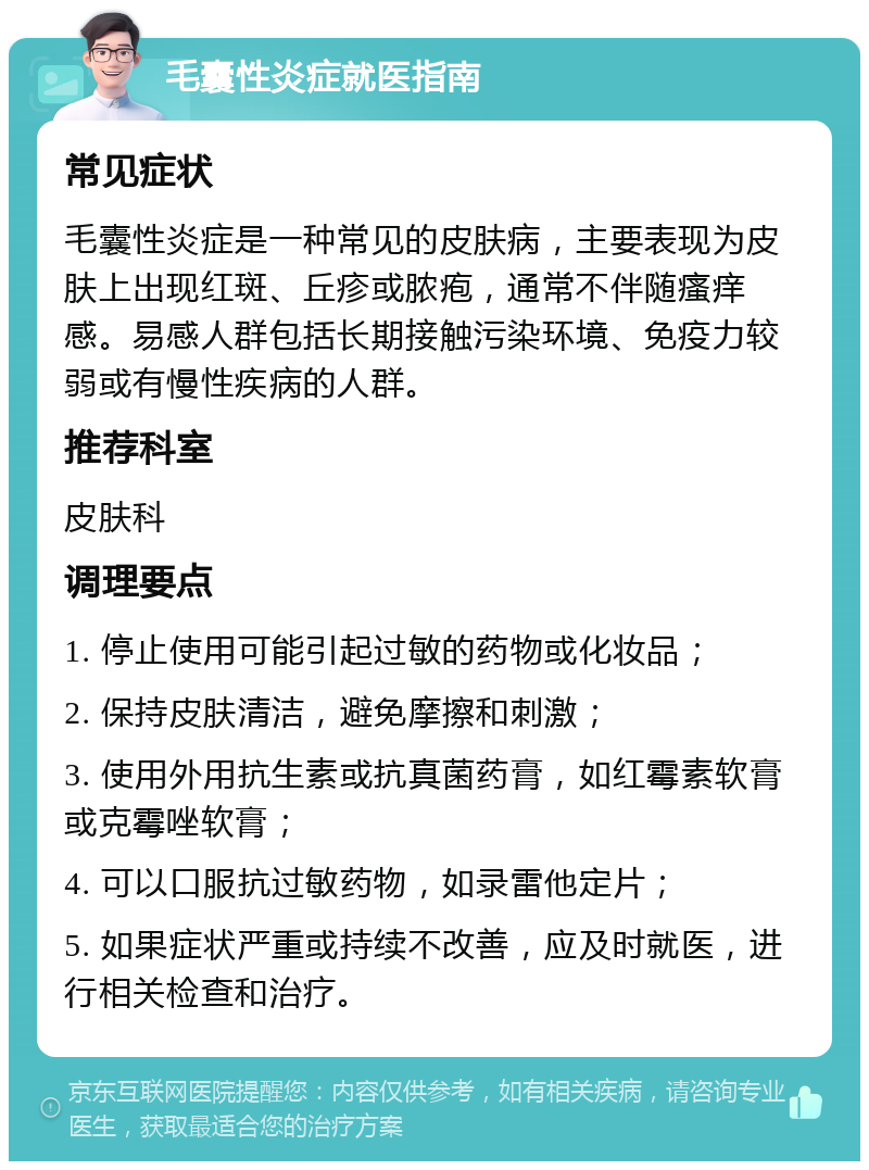 毛囊性炎症就医指南 常见症状 毛囊性炎症是一种常见的皮肤病，主要表现为皮肤上出现红斑、丘疹或脓疱，通常不伴随瘙痒感。易感人群包括长期接触污染环境、免疫力较弱或有慢性疾病的人群。 推荐科室 皮肤科 调理要点 1. 停止使用可能引起过敏的药物或化妆品； 2. 保持皮肤清洁，避免摩擦和刺激； 3. 使用外用抗生素或抗真菌药膏，如红霉素软膏或克霉唑软膏； 4. 可以口服抗过敏药物，如录雷他定片； 5. 如果症状严重或持续不改善，应及时就医，进行相关检查和治疗。