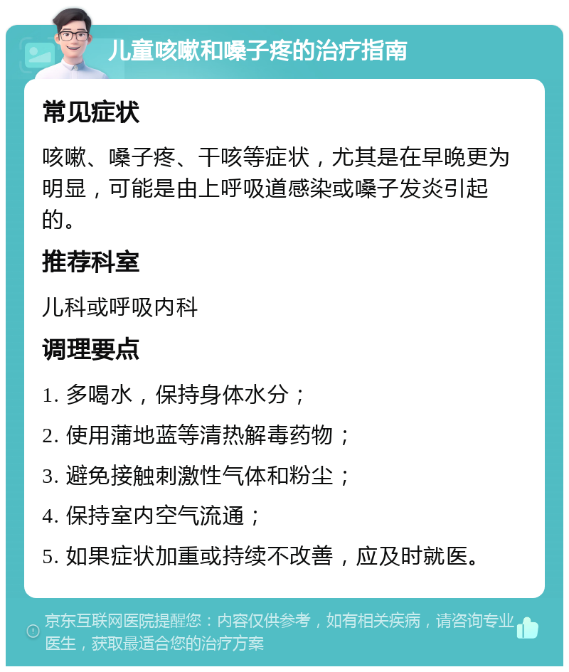 儿童咳嗽和嗓子疼的治疗指南 常见症状 咳嗽、嗓子疼、干咳等症状，尤其是在早晚更为明显，可能是由上呼吸道感染或嗓子发炎引起的。 推荐科室 儿科或呼吸内科 调理要点 1. 多喝水，保持身体水分； 2. 使用蒲地蓝等清热解毒药物； 3. 避免接触刺激性气体和粉尘； 4. 保持室内空气流通； 5. 如果症状加重或持续不改善，应及时就医。