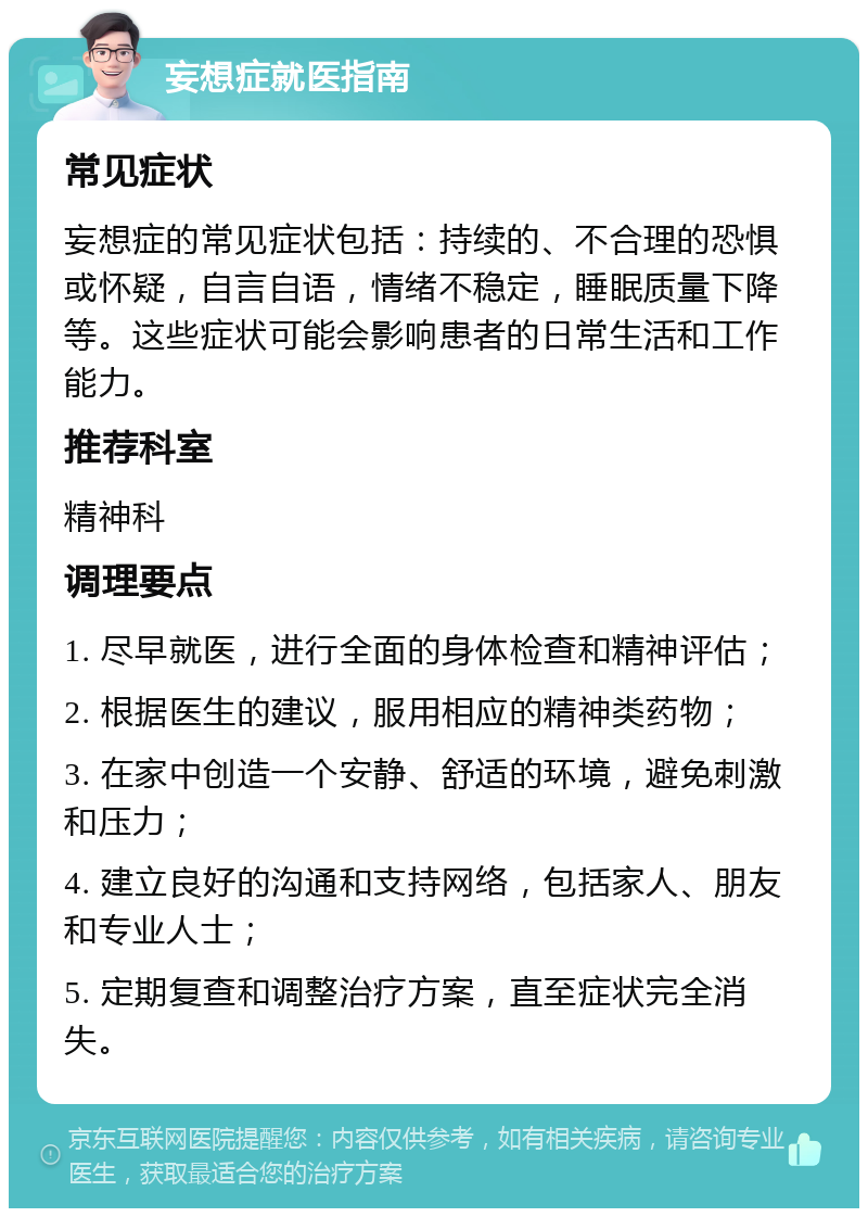 妄想症就医指南 常见症状 妄想症的常见症状包括：持续的、不合理的恐惧或怀疑，自言自语，情绪不稳定，睡眠质量下降等。这些症状可能会影响患者的日常生活和工作能力。 推荐科室 精神科 调理要点 1. 尽早就医，进行全面的身体检查和精神评估； 2. 根据医生的建议，服用相应的精神类药物； 3. 在家中创造一个安静、舒适的环境，避免刺激和压力； 4. 建立良好的沟通和支持网络，包括家人、朋友和专业人士； 5. 定期复查和调整治疗方案，直至症状完全消失。