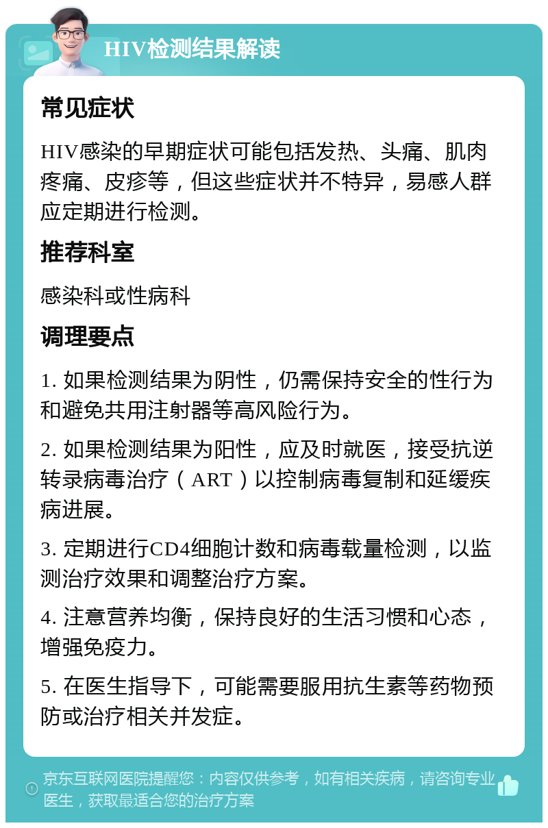 HIV检测结果解读 常见症状 HIV感染的早期症状可能包括发热、头痛、肌肉疼痛、皮疹等，但这些症状并不特异，易感人群应定期进行检测。 推荐科室 感染科或性病科 调理要点 1. 如果检测结果为阴性，仍需保持安全的性行为和避免共用注射器等高风险行为。 2. 如果检测结果为阳性，应及时就医，接受抗逆转录病毒治疗（ART）以控制病毒复制和延缓疾病进展。 3. 定期进行CD4细胞计数和病毒载量检测，以监测治疗效果和调整治疗方案。 4. 注意营养均衡，保持良好的生活习惯和心态，增强免疫力。 5. 在医生指导下，可能需要服用抗生素等药物预防或治疗相关并发症。