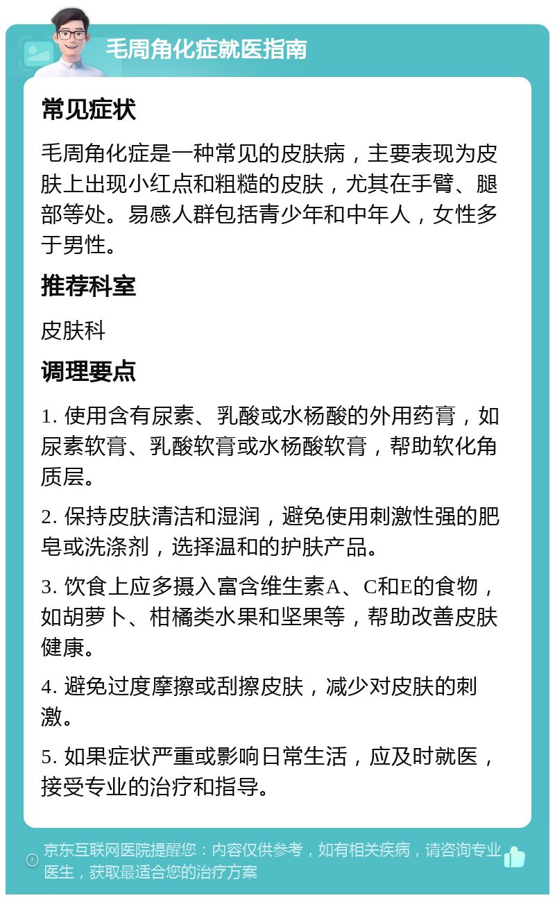 毛周角化症就医指南 常见症状 毛周角化症是一种常见的皮肤病，主要表现为皮肤上出现小红点和粗糙的皮肤，尤其在手臂、腿部等处。易感人群包括青少年和中年人，女性多于男性。 推荐科室 皮肤科 调理要点 1. 使用含有尿素、乳酸或水杨酸的外用药膏，如尿素软膏、乳酸软膏或水杨酸软膏，帮助软化角质层。 2. 保持皮肤清洁和湿润，避免使用刺激性强的肥皂或洗涤剂，选择温和的护肤产品。 3. 饮食上应多摄入富含维生素A、C和E的食物，如胡萝卜、柑橘类水果和坚果等，帮助改善皮肤健康。 4. 避免过度摩擦或刮擦皮肤，减少对皮肤的刺激。 5. 如果症状严重或影响日常生活，应及时就医，接受专业的治疗和指导。