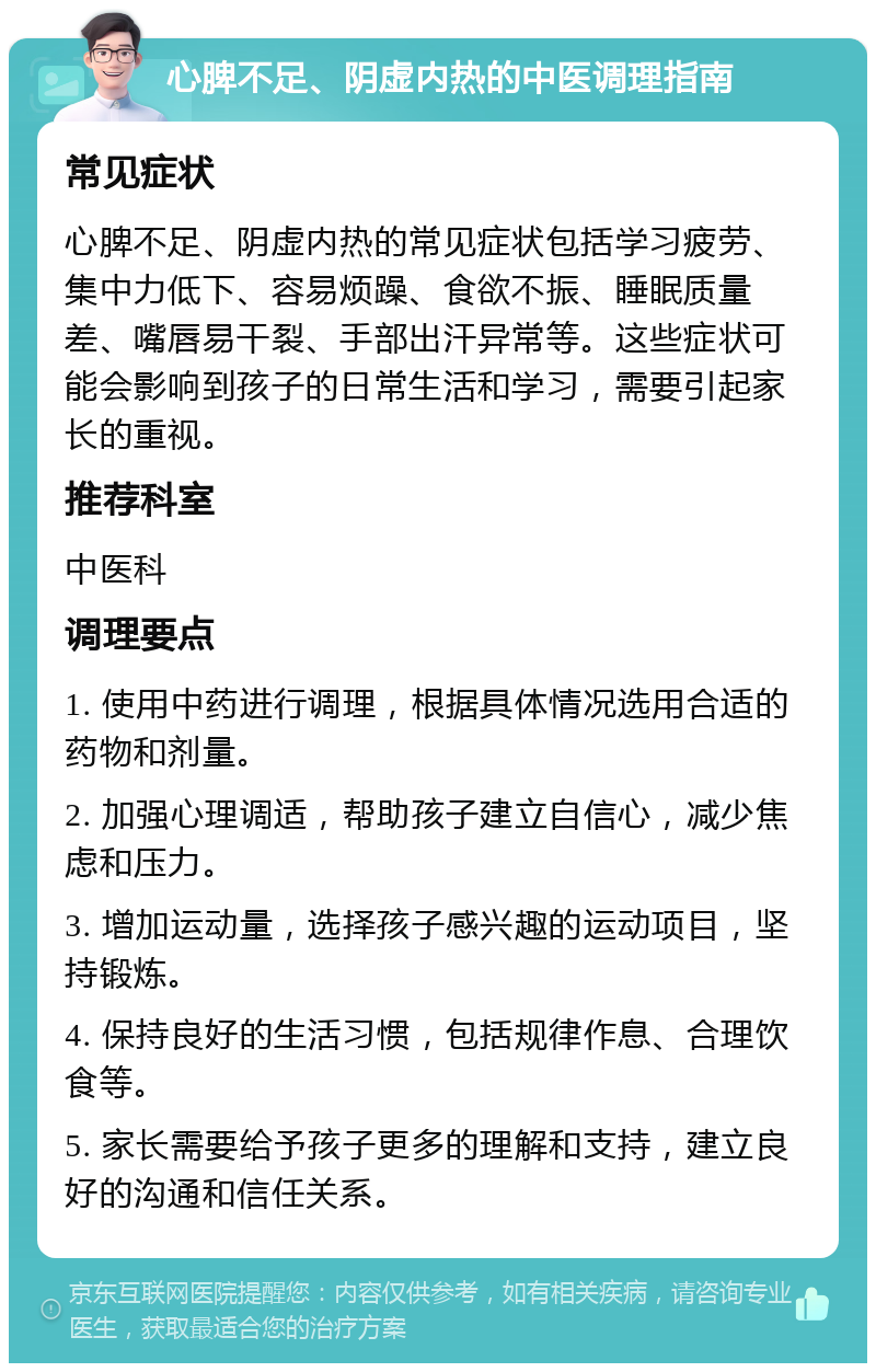 心脾不足、阴虚内热的中医调理指南 常见症状 心脾不足、阴虚内热的常见症状包括学习疲劳、集中力低下、容易烦躁、食欲不振、睡眠质量差、嘴唇易干裂、手部出汗异常等。这些症状可能会影响到孩子的日常生活和学习，需要引起家长的重视。 推荐科室 中医科 调理要点 1. 使用中药进行调理，根据具体情况选用合适的药物和剂量。 2. 加强心理调适，帮助孩子建立自信心，减少焦虑和压力。 3. 增加运动量，选择孩子感兴趣的运动项目，坚持锻炼。 4. 保持良好的生活习惯，包括规律作息、合理饮食等。 5. 家长需要给予孩子更多的理解和支持，建立良好的沟通和信任关系。