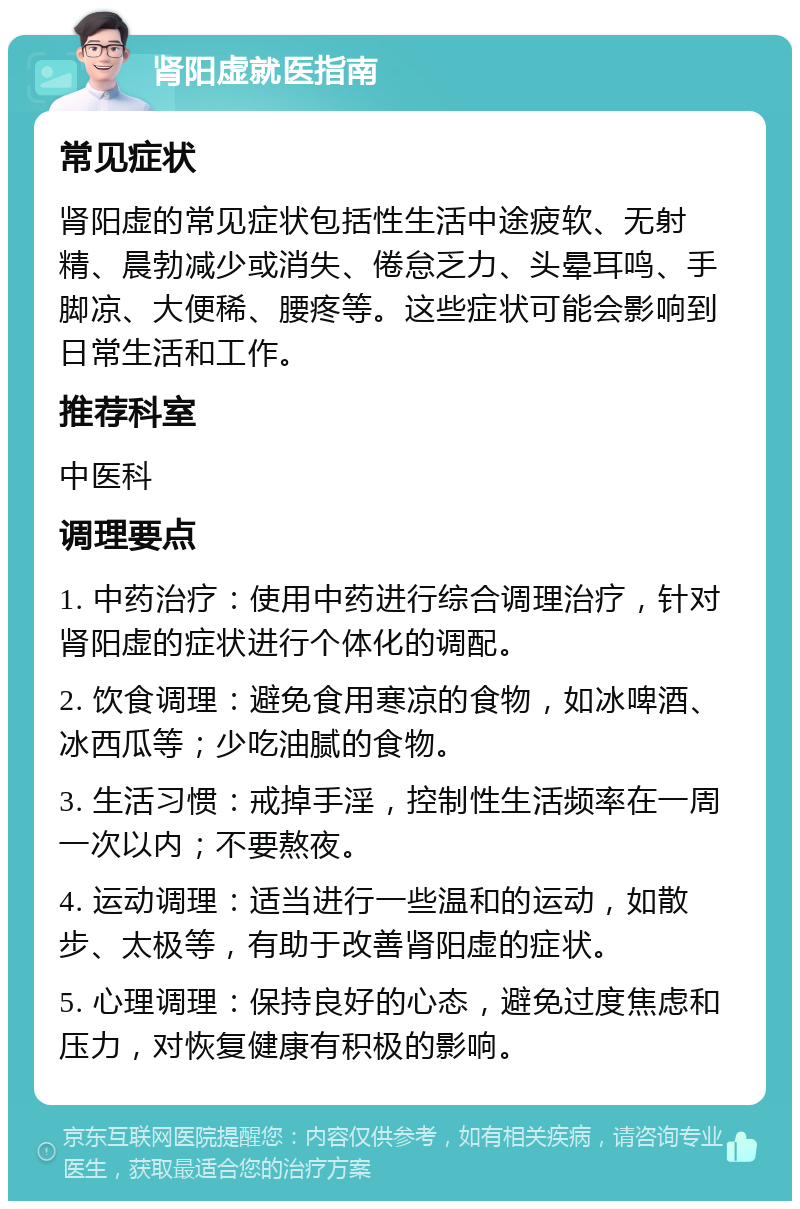 肾阳虚就医指南 常见症状 肾阳虚的常见症状包括性生活中途疲软、无射精、晨勃减少或消失、倦怠乏力、头晕耳鸣、手脚凉、大便稀、腰疼等。这些症状可能会影响到日常生活和工作。 推荐科室 中医科 调理要点 1. 中药治疗：使用中药进行综合调理治疗，针对肾阳虚的症状进行个体化的调配。 2. 饮食调理：避免食用寒凉的食物，如冰啤酒、冰西瓜等；少吃油腻的食物。 3. 生活习惯：戒掉手淫，控制性生活频率在一周一次以内；不要熬夜。 4. 运动调理：适当进行一些温和的运动，如散步、太极等，有助于改善肾阳虚的症状。 5. 心理调理：保持良好的心态，避免过度焦虑和压力，对恢复健康有积极的影响。