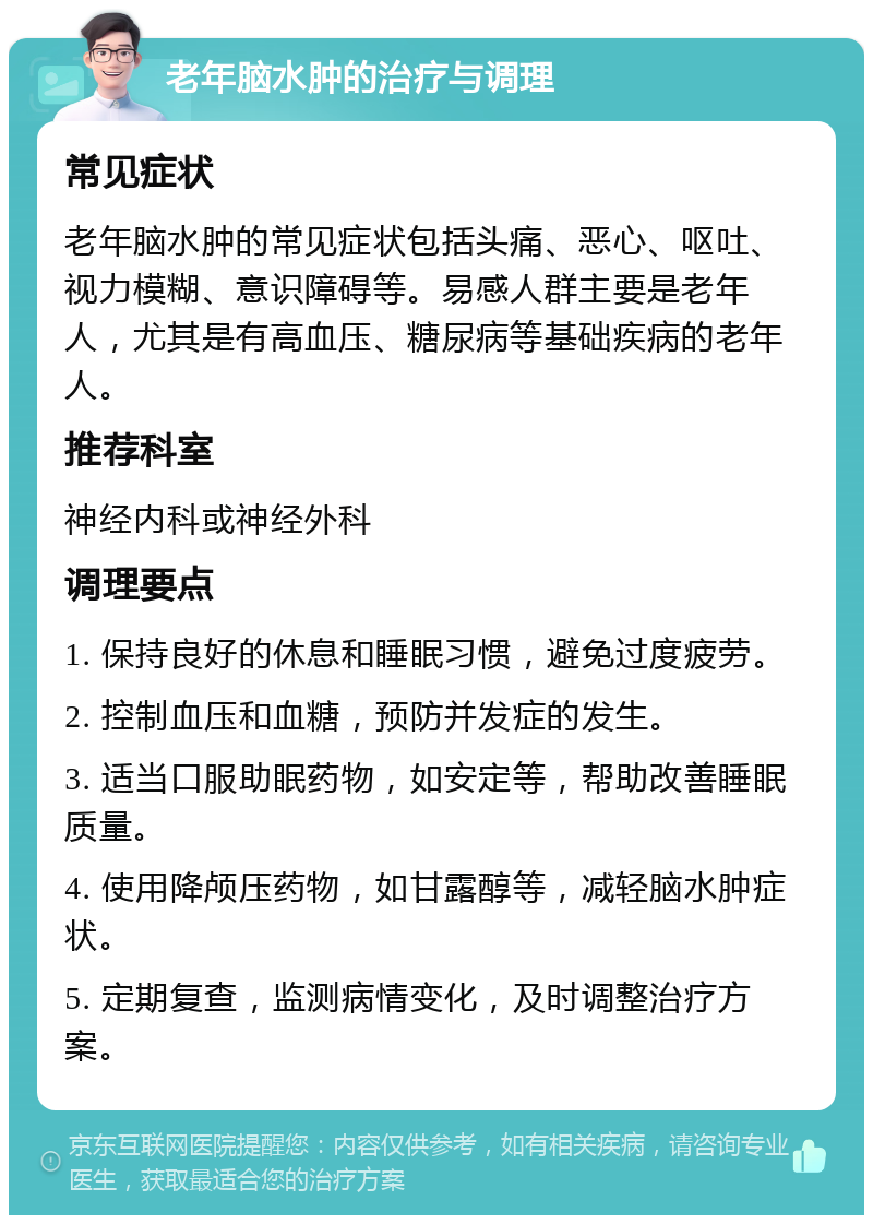 老年脑水肿的治疗与调理 常见症状 老年脑水肿的常见症状包括头痛、恶心、呕吐、视力模糊、意识障碍等。易感人群主要是老年人，尤其是有高血压、糖尿病等基础疾病的老年人。 推荐科室 神经内科或神经外科 调理要点 1. 保持良好的休息和睡眠习惯，避免过度疲劳。 2. 控制血压和血糖，预防并发症的发生。 3. 适当口服助眠药物，如安定等，帮助改善睡眠质量。 4. 使用降颅压药物，如甘露醇等，减轻脑水肿症状。 5. 定期复查，监测病情变化，及时调整治疗方案。