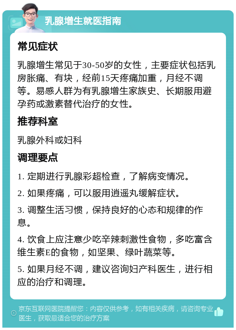 乳腺增生就医指南 常见症状 乳腺增生常见于30-50岁的女性，主要症状包括乳房胀痛、有块，经前15天疼痛加重，月经不调等。易感人群为有乳腺增生家族史、长期服用避孕药或激素替代治疗的女性。 推荐科室 乳腺外科或妇科 调理要点 1. 定期进行乳腺彩超检查，了解病变情况。 2. 如果疼痛，可以服用逍遥丸缓解症状。 3. 调整生活习惯，保持良好的心态和规律的作息。 4. 饮食上应注意少吃辛辣刺激性食物，多吃富含维生素E的食物，如坚果、绿叶蔬菜等。 5. 如果月经不调，建议咨询妇产科医生，进行相应的治疗和调理。