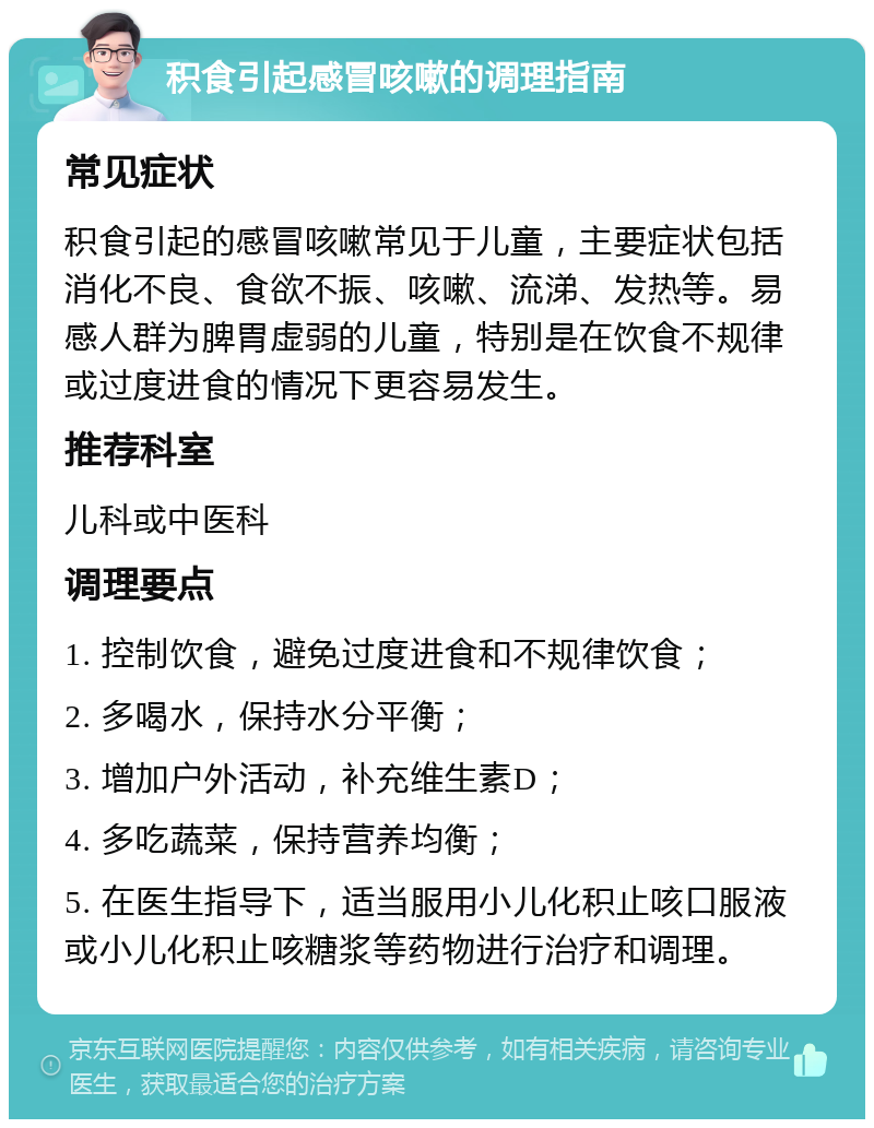 积食引起感冒咳嗽的调理指南 常见症状 积食引起的感冒咳嗽常见于儿童，主要症状包括消化不良、食欲不振、咳嗽、流涕、发热等。易感人群为脾胃虚弱的儿童，特别是在饮食不规律或过度进食的情况下更容易发生。 推荐科室 儿科或中医科 调理要点 1. 控制饮食，避免过度进食和不规律饮食； 2. 多喝水，保持水分平衡； 3. 增加户外活动，补充维生素D； 4. 多吃蔬菜，保持营养均衡； 5. 在医生指导下，适当服用小儿化积止咳口服液或小儿化积止咳糖浆等药物进行治疗和调理。