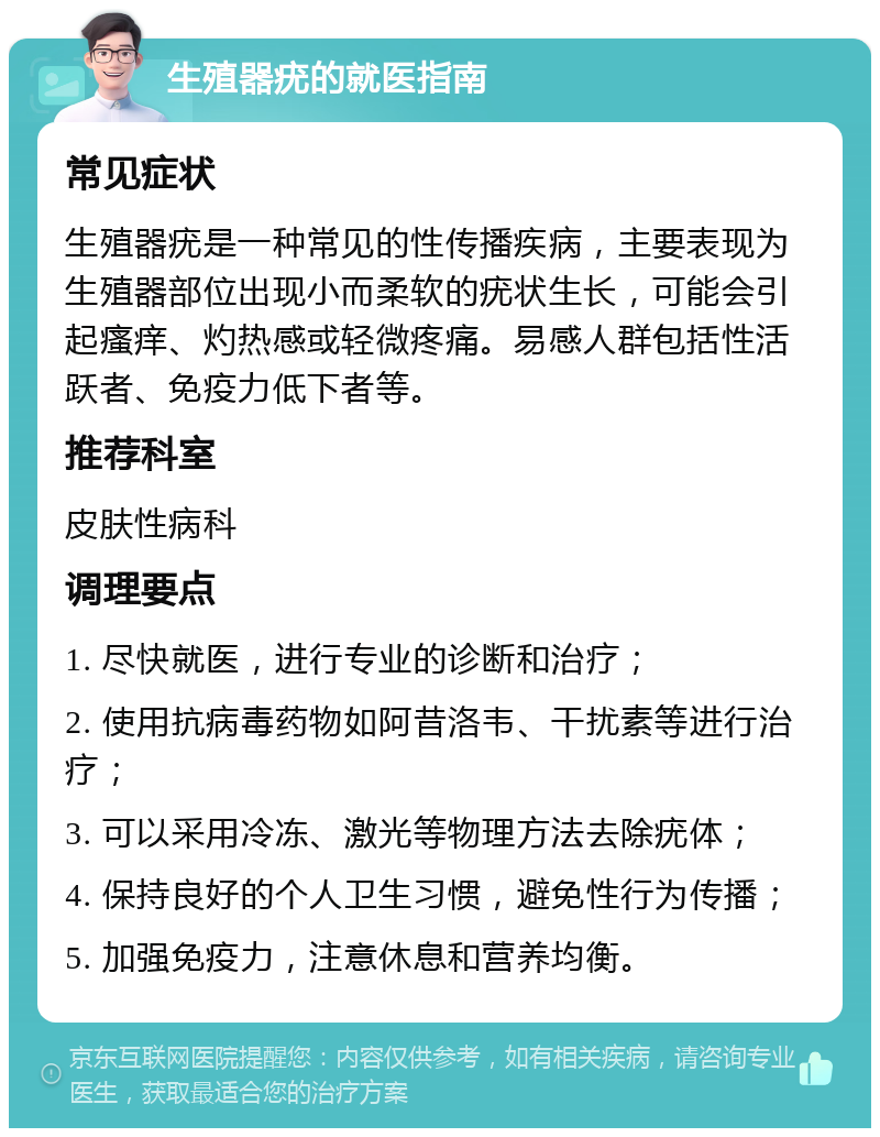 生殖器疣的就医指南 常见症状 生殖器疣是一种常见的性传播疾病，主要表现为生殖器部位出现小而柔软的疣状生长，可能会引起瘙痒、灼热感或轻微疼痛。易感人群包括性活跃者、免疫力低下者等。 推荐科室 皮肤性病科 调理要点 1. 尽快就医，进行专业的诊断和治疗； 2. 使用抗病毒药物如阿昔洛韦、干扰素等进行治疗； 3. 可以采用冷冻、激光等物理方法去除疣体； 4. 保持良好的个人卫生习惯，避免性行为传播； 5. 加强免疫力，注意休息和营养均衡。