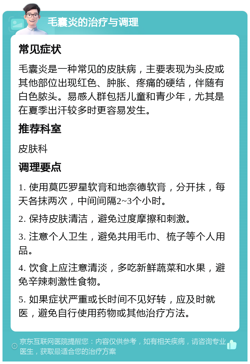 毛囊炎的治疗与调理 常见症状 毛囊炎是一种常见的皮肤病，主要表现为头皮或其他部位出现红色、肿胀、疼痛的硬结，伴随有白色脓头。易感人群包括儿童和青少年，尤其是在夏季出汗较多时更容易发生。 推荐科室 皮肤科 调理要点 1. 使用莫匹罗星软膏和地奈德软膏，分开抹，每天各抹两次，中间间隔2~3个小时。 2. 保持皮肤清洁，避免过度摩擦和刺激。 3. 注意个人卫生，避免共用毛巾、梳子等个人用品。 4. 饮食上应注意清淡，多吃新鲜蔬菜和水果，避免辛辣刺激性食物。 5. 如果症状严重或长时间不见好转，应及时就医，避免自行使用药物或其他治疗方法。