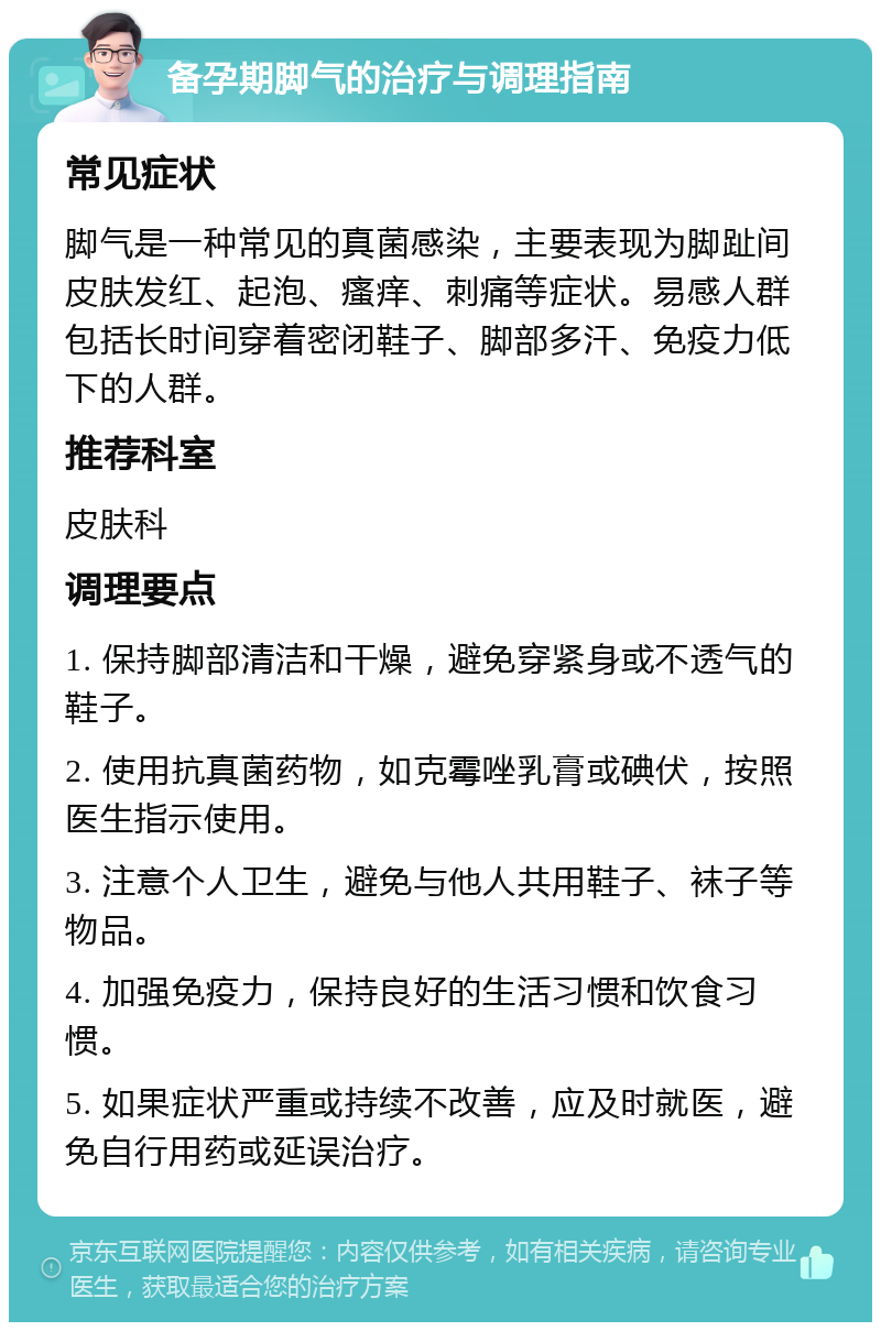 备孕期脚气的治疗与调理指南 常见症状 脚气是一种常见的真菌感染，主要表现为脚趾间皮肤发红、起泡、瘙痒、刺痛等症状。易感人群包括长时间穿着密闭鞋子、脚部多汗、免疫力低下的人群。 推荐科室 皮肤科 调理要点 1. 保持脚部清洁和干燥，避免穿紧身或不透气的鞋子。 2. 使用抗真菌药物，如克霉唑乳膏或碘伏，按照医生指示使用。 3. 注意个人卫生，避免与他人共用鞋子、袜子等物品。 4. 加强免疫力，保持良好的生活习惯和饮食习惯。 5. 如果症状严重或持续不改善，应及时就医，避免自行用药或延误治疗。