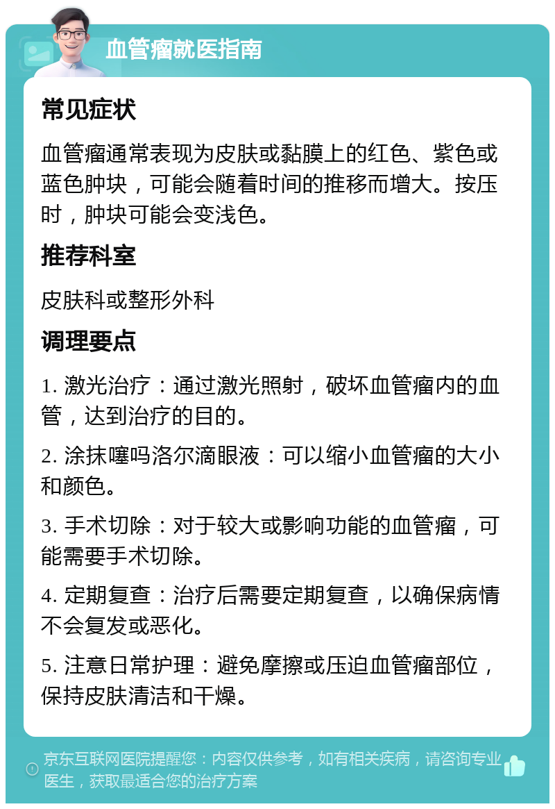 血管瘤就医指南 常见症状 血管瘤通常表现为皮肤或黏膜上的红色、紫色或蓝色肿块，可能会随着时间的推移而增大。按压时，肿块可能会变浅色。 推荐科室 皮肤科或整形外科 调理要点 1. 激光治疗：通过激光照射，破坏血管瘤内的血管，达到治疗的目的。 2. 涂抹噻吗洛尔滴眼液：可以缩小血管瘤的大小和颜色。 3. 手术切除：对于较大或影响功能的血管瘤，可能需要手术切除。 4. 定期复查：治疗后需要定期复查，以确保病情不会复发或恶化。 5. 注意日常护理：避免摩擦或压迫血管瘤部位，保持皮肤清洁和干燥。