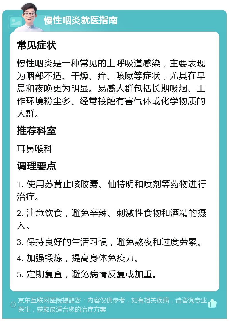 慢性咽炎就医指南 常见症状 慢性咽炎是一种常见的上呼吸道感染，主要表现为咽部不适、干燥、痒、咳嗽等症状，尤其在早晨和夜晚更为明显。易感人群包括长期吸烟、工作环境粉尘多、经常接触有害气体或化学物质的人群。 推荐科室 耳鼻喉科 调理要点 1. 使用苏黄止咳胶囊、仙特明和喷剂等药物进行治疗。 2. 注意饮食，避免辛辣、刺激性食物和酒精的摄入。 3. 保持良好的生活习惯，避免熬夜和过度劳累。 4. 加强锻炼，提高身体免疫力。 5. 定期复查，避免病情反复或加重。