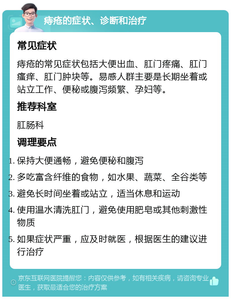 痔疮的症状、诊断和治疗 常见症状 痔疮的常见症状包括大便出血、肛门疼痛、肛门瘙痒、肛门肿块等。易感人群主要是长期坐着或站立工作、便秘或腹泻频繁、孕妇等。 推荐科室 肛肠科 调理要点 保持大便通畅，避免便秘和腹泻 多吃富含纤维的食物，如水果、蔬菜、全谷类等 避免长时间坐着或站立，适当休息和运动 使用温水清洗肛门，避免使用肥皂或其他刺激性物质 如果症状严重，应及时就医，根据医生的建议进行治疗