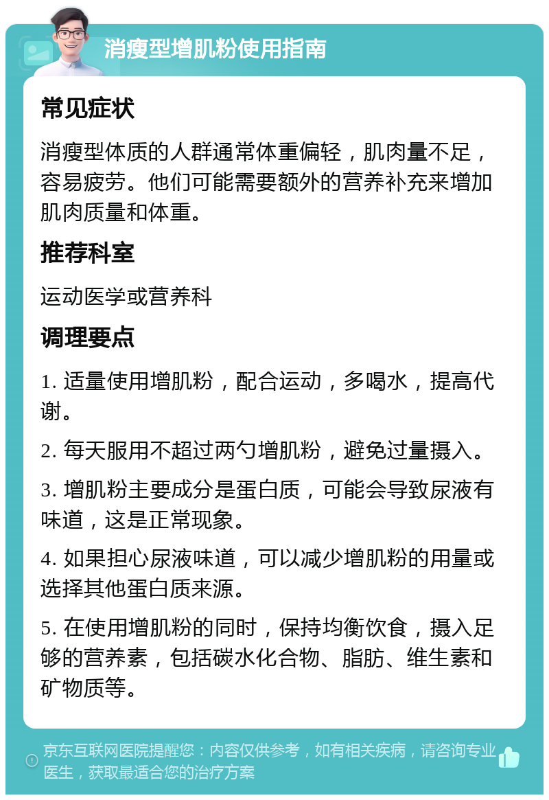 消瘦型增肌粉使用指南 常见症状 消瘦型体质的人群通常体重偏轻，肌肉量不足，容易疲劳。他们可能需要额外的营养补充来增加肌肉质量和体重。 推荐科室 运动医学或营养科 调理要点 1. 适量使用增肌粉，配合运动，多喝水，提高代谢。 2. 每天服用不超过两勺增肌粉，避免过量摄入。 3. 增肌粉主要成分是蛋白质，可能会导致尿液有味道，这是正常现象。 4. 如果担心尿液味道，可以减少增肌粉的用量或选择其他蛋白质来源。 5. 在使用增肌粉的同时，保持均衡饮食，摄入足够的营养素，包括碳水化合物、脂肪、维生素和矿物质等。