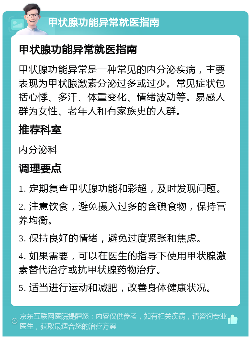 甲状腺功能异常就医指南 甲状腺功能异常就医指南 甲状腺功能异常是一种常见的内分泌疾病，主要表现为甲状腺激素分泌过多或过少。常见症状包括心悸、多汗、体重变化、情绪波动等。易感人群为女性、老年人和有家族史的人群。 推荐科室 内分泌科 调理要点 1. 定期复查甲状腺功能和彩超，及时发现问题。 2. 注意饮食，避免摄入过多的含碘食物，保持营养均衡。 3. 保持良好的情绪，避免过度紧张和焦虑。 4. 如果需要，可以在医生的指导下使用甲状腺激素替代治疗或抗甲状腺药物治疗。 5. 适当进行运动和减肥，改善身体健康状况。