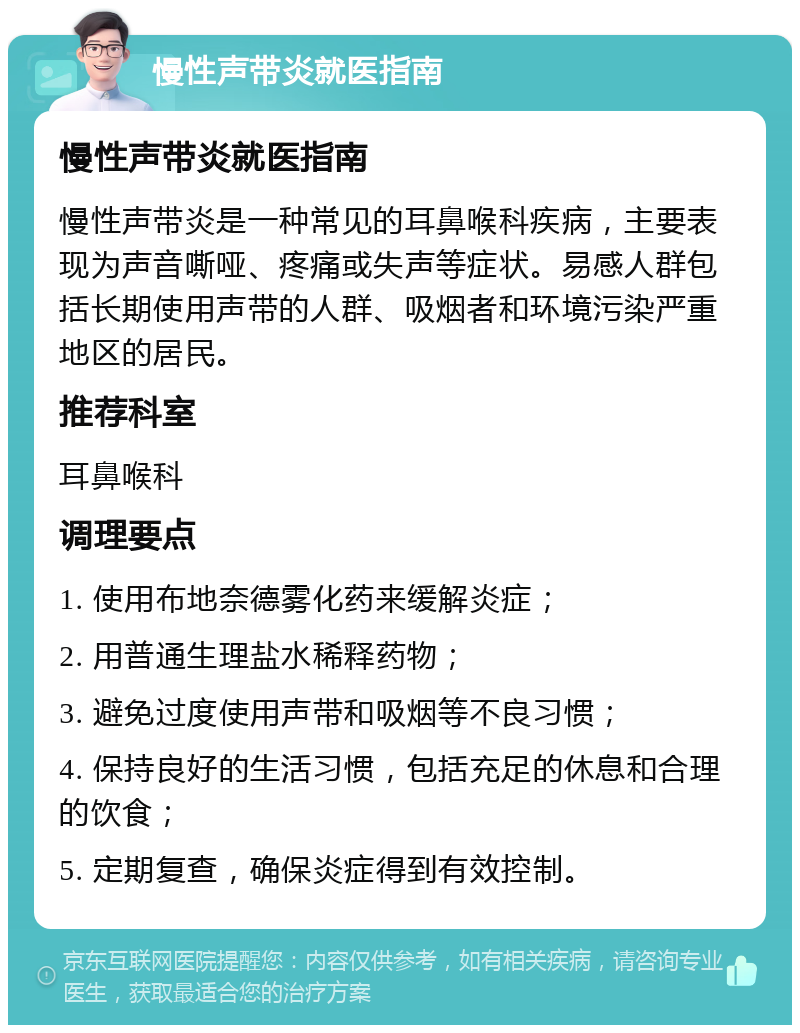 慢性声带炎就医指南 慢性声带炎就医指南 慢性声带炎是一种常见的耳鼻喉科疾病，主要表现为声音嘶哑、疼痛或失声等症状。易感人群包括长期使用声带的人群、吸烟者和环境污染严重地区的居民。 推荐科室 耳鼻喉科 调理要点 1. 使用布地奈德雾化药来缓解炎症； 2. 用普通生理盐水稀释药物； 3. 避免过度使用声带和吸烟等不良习惯； 4. 保持良好的生活习惯，包括充足的休息和合理的饮食； 5. 定期复查，确保炎症得到有效控制。