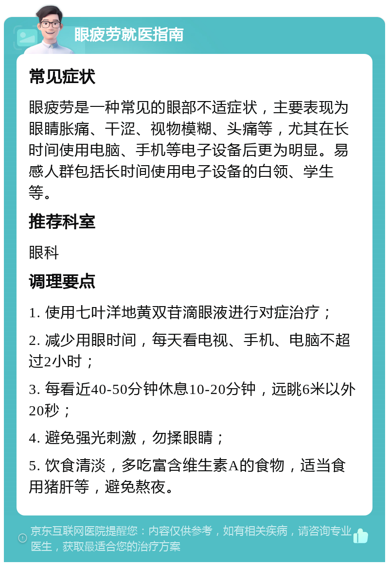 眼疲劳就医指南 常见症状 眼疲劳是一种常见的眼部不适症状，主要表现为眼睛胀痛、干涩、视物模糊、头痛等，尤其在长时间使用电脑、手机等电子设备后更为明显。易感人群包括长时间使用电子设备的白领、学生等。 推荐科室 眼科 调理要点 1. 使用七叶洋地黄双苷滴眼液进行对症治疗； 2. 减少用眼时间，每天看电视、手机、电脑不超过2小时； 3. 每看近40-50分钟休息10-20分钟，远眺6米以外20秒； 4. 避免强光刺激，勿揉眼睛； 5. 饮食清淡，多吃富含维生素A的食物，适当食用猪肝等，避免熬夜。