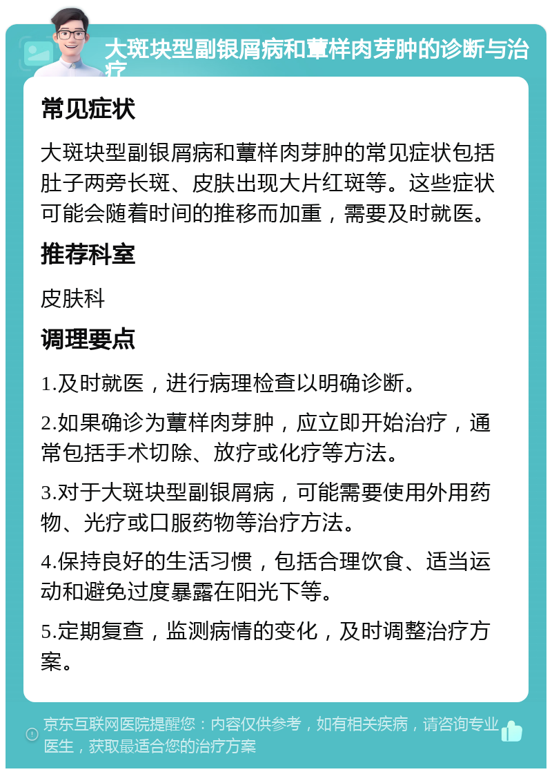 大斑块型副银屑病和蕈样肉芽肿的诊断与治疗 常见症状 大斑块型副银屑病和蕈样肉芽肿的常见症状包括肚子两旁长斑、皮肤出现大片红斑等。这些症状可能会随着时间的推移而加重，需要及时就医。 推荐科室 皮肤科 调理要点 1.及时就医，进行病理检查以明确诊断。 2.如果确诊为蕈样肉芽肿，应立即开始治疗，通常包括手术切除、放疗或化疗等方法。 3.对于大斑块型副银屑病，可能需要使用外用药物、光疗或口服药物等治疗方法。 4.保持良好的生活习惯，包括合理饮食、适当运动和避免过度暴露在阳光下等。 5.定期复查，监测病情的变化，及时调整治疗方案。