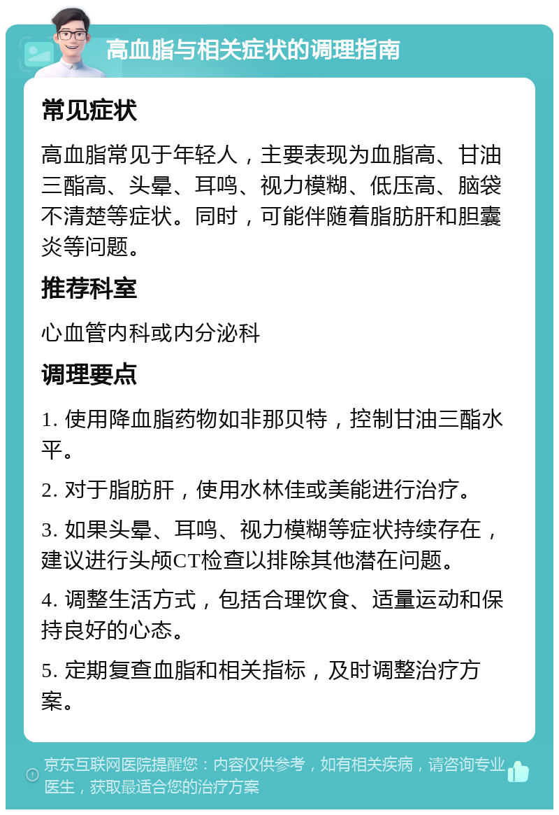 高血脂与相关症状的调理指南 常见症状 高血脂常见于年轻人，主要表现为血脂高、甘油三酯高、头晕、耳鸣、视力模糊、低压高、脑袋不清楚等症状。同时，可能伴随着脂肪肝和胆囊炎等问题。 推荐科室 心血管内科或内分泌科 调理要点 1. 使用降血脂药物如非那贝特，控制甘油三酯水平。 2. 对于脂肪肝，使用水林佳或美能进行治疗。 3. 如果头晕、耳鸣、视力模糊等症状持续存在，建议进行头颅CT检查以排除其他潜在问题。 4. 调整生活方式，包括合理饮食、适量运动和保持良好的心态。 5. 定期复查血脂和相关指标，及时调整治疗方案。