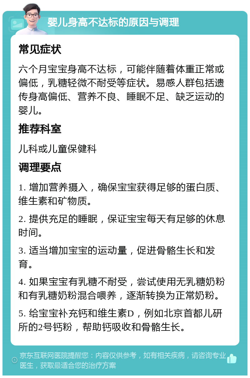 婴儿身高不达标的原因与调理 常见症状 六个月宝宝身高不达标，可能伴随着体重正常或偏低，乳糖轻微不耐受等症状。易感人群包括遗传身高偏低、营养不良、睡眠不足、缺乏运动的婴儿。 推荐科室 儿科或儿童保健科 调理要点 1. 增加营养摄入，确保宝宝获得足够的蛋白质、维生素和矿物质。 2. 提供充足的睡眠，保证宝宝每天有足够的休息时间。 3. 适当增加宝宝的运动量，促进骨骼生长和发育。 4. 如果宝宝有乳糖不耐受，尝试使用无乳糖奶粉和有乳糖奶粉混合喂养，逐渐转换为正常奶粉。 5. 给宝宝补充钙和维生素D，例如北京首都儿研所的2号钙粉，帮助钙吸收和骨骼生长。